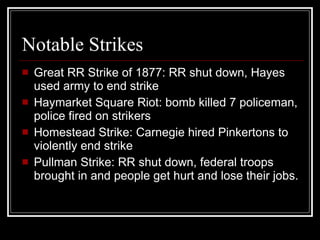 Notable Strikes Great RR Strike of 1877: RR shut down, Hayes used army to end strike  Haymarket Square Riot: bomb killed 7 policeman, police fired on strikers  Homestead Strike: Carnegie hired Pinkertons to violently end strike  Pullman Strike: RR shut down, federal troops brought in and people get hurt and lose their jobs. 