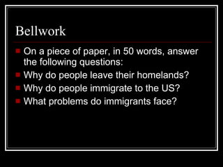 Bellwork On a piece of paper, in 50 words, answer the following questions: Why do people leave their homelands? Why do people immigrate to the US? What problems do immigrants face? 