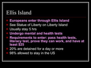 Ellis Island Europeans enter through Ellis Island See Statue of Liberty on Liberty Island Usually stay 5 hrs Undergo mental and health tests Requirements to enter: pass health tests, literacy test, prove they can work, and have at least $25 20% are detained for a day or more 98% allowed to stay in the US 