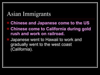 Asian Immigrants Chinese and Japanese come to the US Chinese come to California during gold rush and work on railroad. Japanese went to Hawaii to work and gradually went to the west coast (California). 