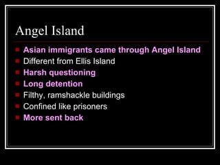 Angel Island Asian immigrants came through Angel Island Different from Ellis Island Harsh questioning  Long detention Filthy, ramshackle buildings Confined like prisoners More sent back 