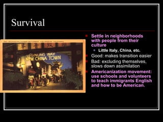 Survival Settle in neighborhoods with people from their culture Little Italy, China, etc. Good: makes transition easier Bad: excluding themselves, slows down assimilation Americanization movement: use schools and volunteers to teach immigrants English and how to be American. 
