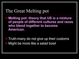 The Great Melting pot Melting pot: theory that US is a mixture of people of different cultures and races who blend together to become American. Truth-many do not give up their customs Might be more like a salad bowl 