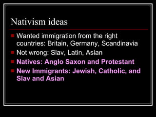 Nativism ideas Wanted immigration from the right countries: Britain, Germany, Scandinavia Not wrong: Slav, Latin, Asian Natives: Anglo Saxon and Protestant New Immigrants: Jewish, Catholic, and Slav and Asian 