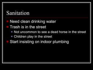 Sanitation Need clean drinking water Trash is in the street Not uncommon to see a dead horse in the street Children play in the street Start insisting on indoor plumbing 