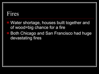 Fires Water shortage, houses built together and of wood=big chance for a fire Both Chicago and San Francisco had huge devastating fires 