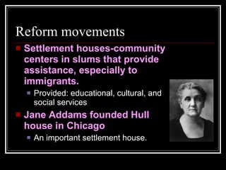 Reform movements Settlement houses-community centers in slums that provide assistance, especially to immigrants. Provided: educational, cultural, and social services Jane Addams founded Hull house in Chicago An important settlement house. 