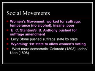 Social Movements Women's Movement: worked for suffrage, temperance (no alcohol), insane, poor    E. C. Stanton/S. B. Anthony pushed for suffrage amendment    Lucy Stone pushed suffrage state by state    Wyoming: 1st state to allow women's voting     West more democratic: Colorado (1893), Idaho/Utah (1896)  
