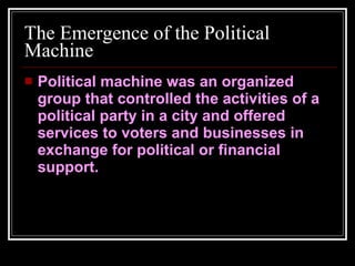 The Emergence of the Political Machine Political machine was an organized group that controlled the activities of a political party in a city and offered services to voters and businesses in exchange for political or financial support. 
