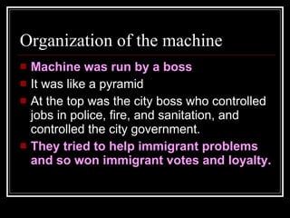 Organization of the machine Machine was run by a boss It was like a pyramid At the top was the city boss who controlled jobs in police, fire, and sanitation, and controlled the city government. They tried to help immigrant problems and so won immigrant votes and loyalty. 