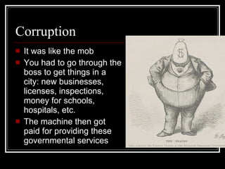 Corruption It was like the mob You had to go through the boss to get things in a city: new businesses, licenses, inspections, money for schools, hospitals, etc. The machine then got paid for providing these governmental services 