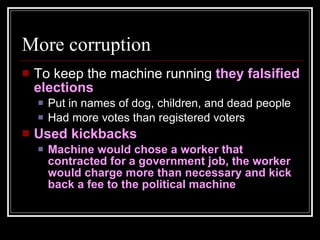 More corruption To keep the machine running  they falsified elections Put in names of dog, children, and dead people Had more votes than registered voters Used kickbacks Machine would chose a worker that contracted for a government job, the worker would charge more than necessary and kick back a fee to the political machine 