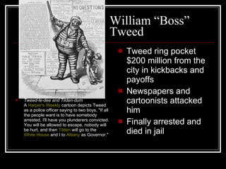 William “Boss” Tweed Tweed-le-dee and Tilden-dum A  Harper's Weekly  cartoon depicts Tweed as a police officer saying to two boys, "If all the people want is to have somebody arrested, I'll have you plunderers convicted. You will be allowed to escape, nobody will be hurt, and then  Tilden  will go to the  White House  and I to  Albany  as Governor."  Tweed ring pocket $200 million from the city in kickbacks and payoffs Newspapers and cartoonists attacked him Finally arrested and died in jail 
