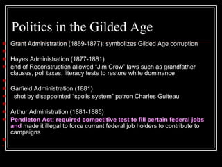 Politics in the Gilded Age Grant Administration (1869-1877): symbolizes Gilded Age corruption        Hayes Administration (1877-1881)  end of Reconstruction allowed “Jim Crow” laws such as grandfather clauses, poll taxes, literacy tests to restore white dominance     Garfield Administration (1881)     shot by disappointed “spoils system” patron Charles Guiteau      Arthur Administration (1881-1885)  Pendleton Act: required competitive test to fill certain federal jobs and  made it illegal to force current federal job holders to contribute to campaigns        