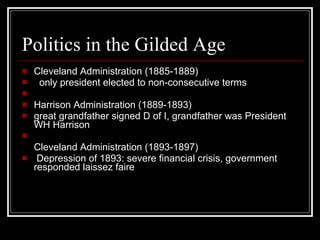 Politics in the Gilded Age Cleveland Administration (1885-1889)     only president elected to non-consecutive terms       Harrison Administration (1889-1893)  great grandfather signed D of I, grandfather was President WH Harrison      Cleveland Administration (1893-1897)    Depression of 1893: severe financial crisis, government responded laissez faire  
