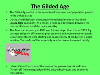 The Gilded Age
• The Gilded Age refers to the era of rapid economic and population growth
in the United States
• During the Gilded Age, the economy functioned under unrestrained
laissez-faire capitalism. As a result, a huge gap developed between the
masses of laborers and the newly wealthy.
• The American economy in 1900 was 8 times larger than that of 1865. Big
business relied on efficiency to produce more and more consumer goods.
Department stores were starting and sold a variety of products in a single
location. The quality of life, especially in urban areas, increased rapidly.
• Laissez-Faire- French word that means the government should have
"hands-off“ role in regulation of the private businesses and economic
transactions.
 