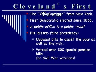 Cleveland’s First Term The “Veto Governor” from New York. First Democratic elected since 1856. A public office is a public trust! His laissez-faire presidency: Opposed bills to assist the poor as well as the rich. Vetoed over 200 special pension bills for Civil War veterans! 