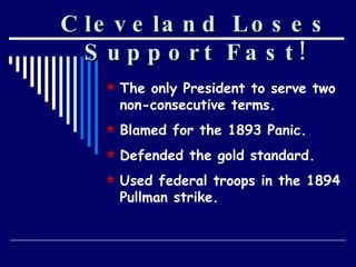 Cleveland Loses Support Fast! The only President to serve two non-consecutive terms. Blamed for the 1893 Panic. Defended the gold standard. Used federal troops in the 1894 Pullman strike. 