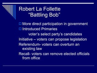 Robert La Follette “Battling Bob” More direct participation in government Introduced Primaries voter’s select party’s candidates Initiative – voters can propose legislation Referendum- voters can overturn an existing law Recall- voters can remove elected officials from office 