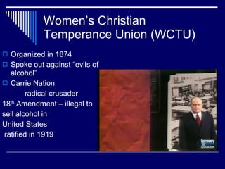 Women’s Christian Temperance Union (WCTU) Organized in 1874 Spoke out against “evils of alcohol” Carrie Nation  radical crusader 18 th  Amendment – illegal to sell alcohol in  United States ratified in 1919 