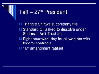 Taft – 27 th  President Triangle Shirtwaist company fire Standard Oil asked to dissolve under Sherman Anti-Trust act Eight hour work day for all workers with federal contracts 16 th  amendment ratified 