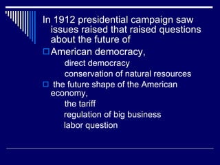 In 1912 presidential campaign saw issues raised that raised questions about the future of  American democracy, direct democracy conservation of natural resources the future shape of the American economy, the tariff regulation of big business labor question 