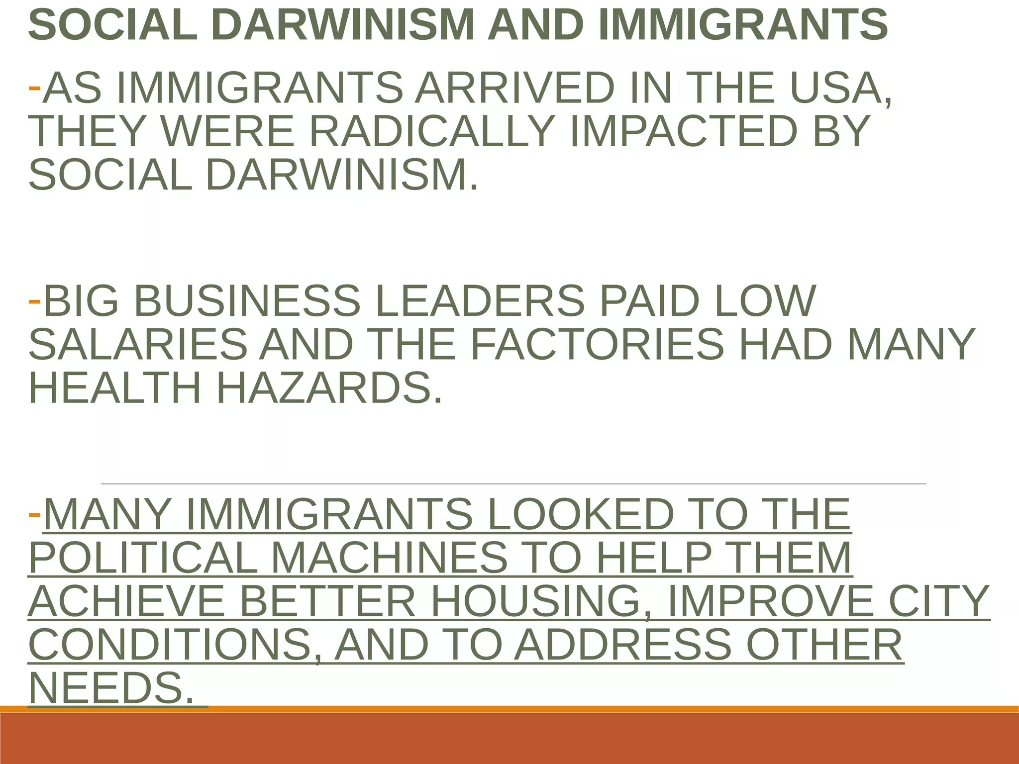 SOCIAL DARWINISM AND IMMIGRANTS
-AS IMMIGRANTS ARRIVED IN THE USA,
THEY WERE RADICALLY IMPACTED BY
SOCIAL DARWINISM.
-BIG BUSINESS LEADERS PAID LOW
SALARIES AND THE FACTORIES HAD MANY
HEALTH HAZARDS.
-MANY IMMIGRANTS LOOKED TO THE
POLITICAL MACHINES TO HELP THEM
ACHIEVE BETTER HOUSING, IMPROVE CITY
CONDITIONS, AND TO ADDRESS OTHER
NEEDS.
 