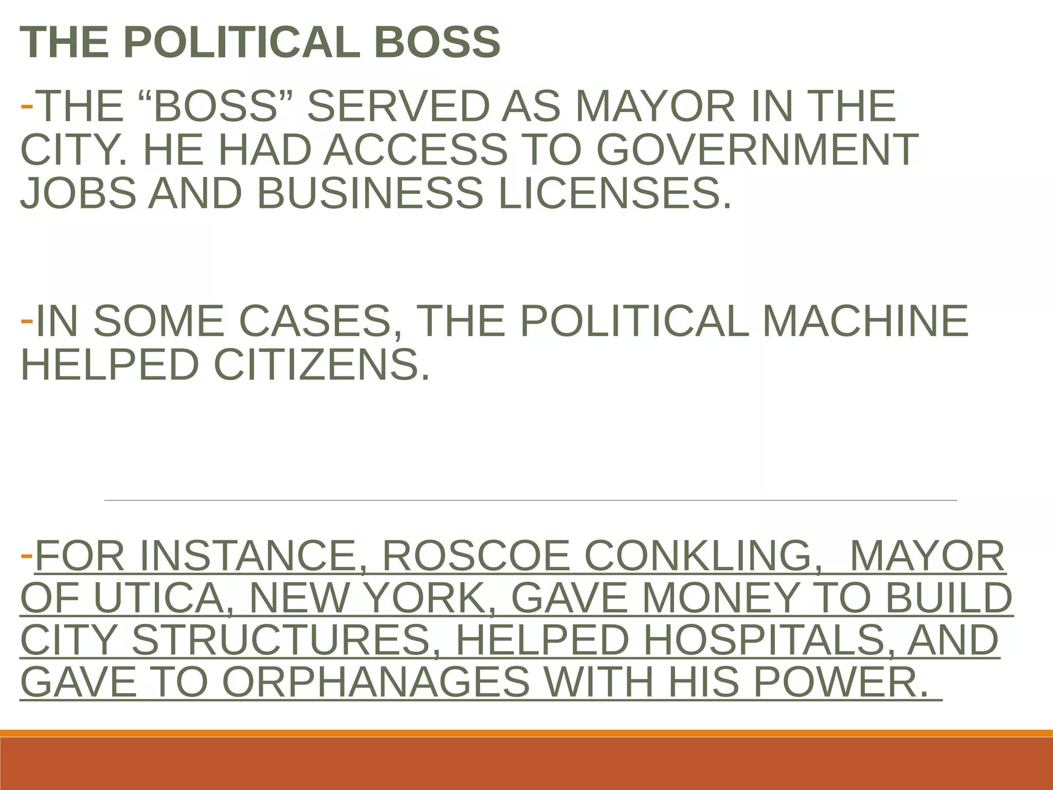 THE POLITICAL BOSS
-THE “BOSS” SERVED AS MAYOR IN THE
CITY. HE HAD ACCESS TO GOVERNMENT
JOBS AND BUSINESS LICENSES.
-IN SOME CASES, THE POLITICAL MACHINE
HELPED CITIZENS.
-FOR INSTANCE, ROSCOE CONKLING, MAYOR
OF UTICA, NEW YORK, GAVE MONEY TO BUILD
CITY STRUCTURES, HELPED HOSPITALS, AND
GAVE TO ORPHANAGES WITH HIS POWER.
 