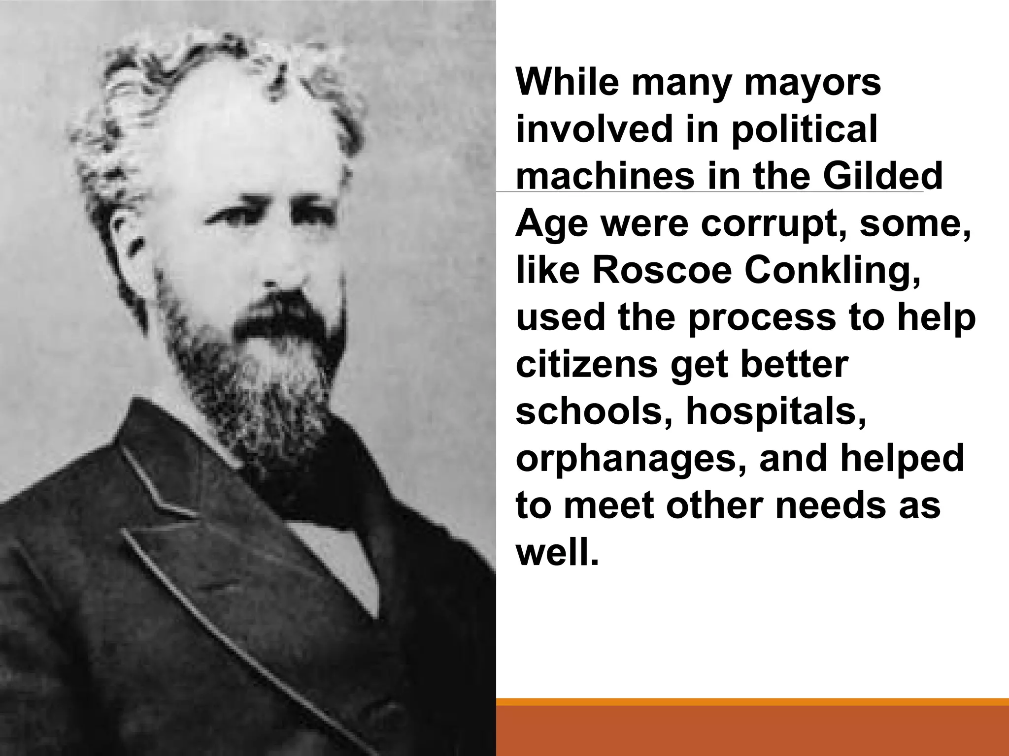 While many mayors
involved in political
machines in the Gilded
Age were corrupt, some,
like Roscoe Conkling,
used the process to help
citizens get better
schools, hospitals,
orphanages, and helped
to meet other needs as
well.
 