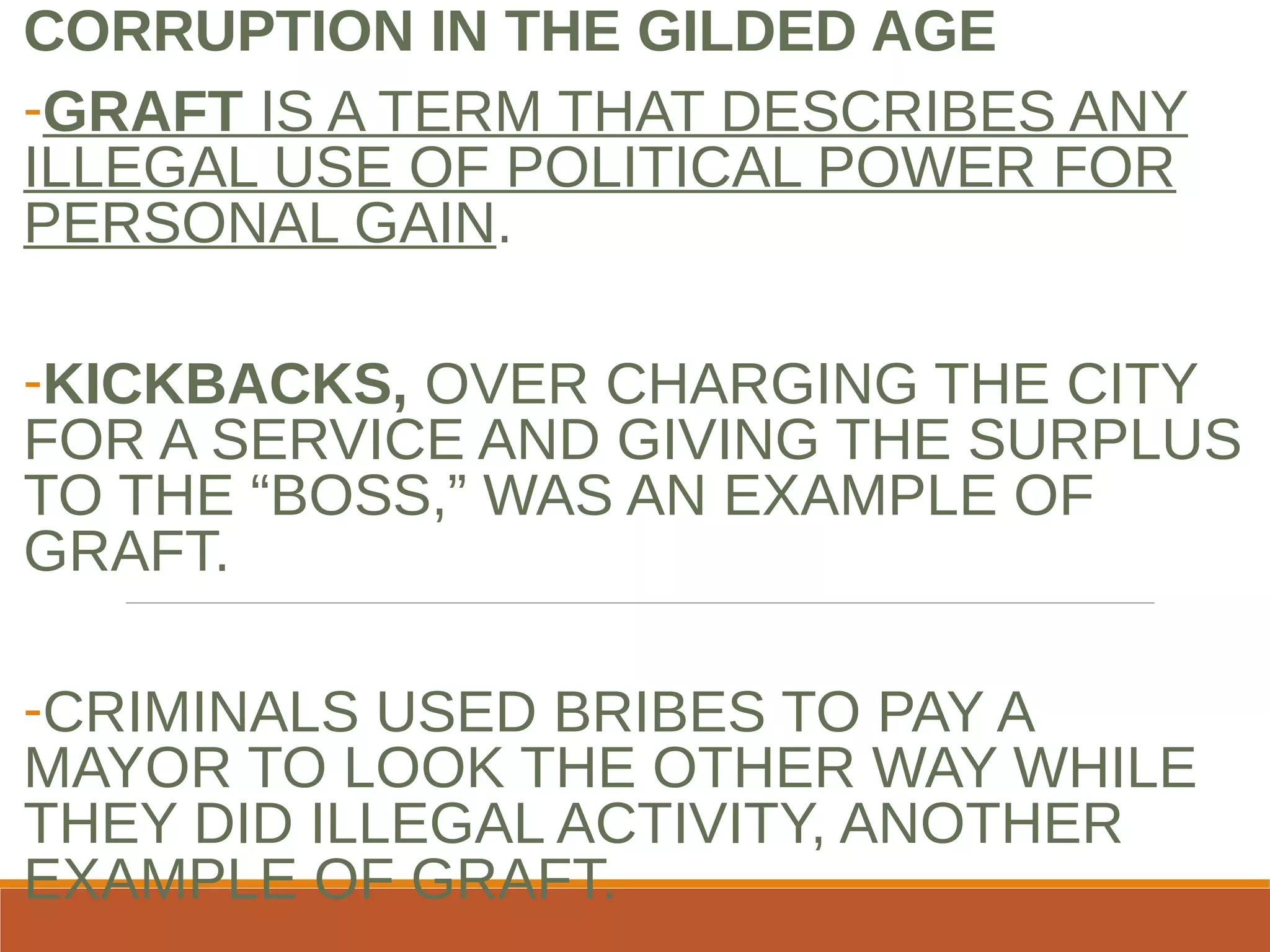 CORRUPTION IN THE GILDED AGE
-GRAFT IS A TERM THAT DESCRIBES ANY
ILLEGAL USE OF POLITICAL POWER FOR
PERSONAL GAIN.
-KICKBACKS, OVER CHARGING THE CITY
FOR A SERVICE AND GIVING THE SURPLUS
TO THE “BOSS,” WAS AN EXAMPLE OF
GRAFT.
-CRIMINALS USED BRIBES TO PAY A
MAYOR TO LOOK THE OTHER WAY WHILE
THEY DID ILLEGAL ACTIVITY, ANOTHER
EXAMPLE OF GRAFT.
 