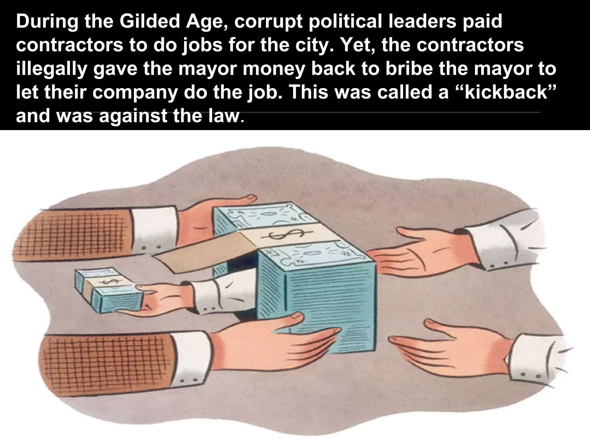 During the Gilded Age, corrupt political leaders paid
contractors to do jobs for the city. Yet, the contractors
illegally gave the mayor money back to bribe the mayor to
let their company do the job. This was called a “kickback”
and was against the law.
 