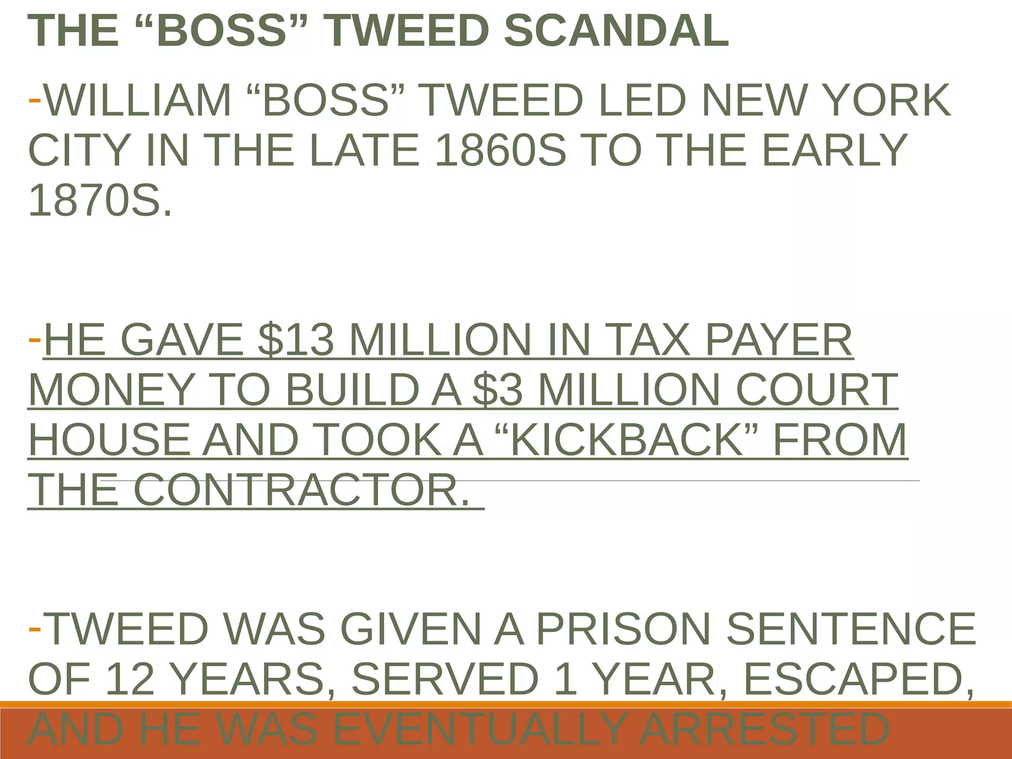 THE “BOSS” TWEED SCANDAL
-WILLIAM “BOSS” TWEED LED NEW YORK
CITY IN THE LATE 1860S TO THE EARLY
1870S.
-HE GAVE $13 MILLION IN TAX PAYER
MONEY TO BUILD A $3 MILLION COURT
HOUSE AND TOOK A “KICKBACK” FROM
THE CONTRACTOR.
-TWEED WAS GIVEN A PRISON SENTENCE
OF 12 YEARS, SERVED 1 YEAR, ESCAPED,
AND HE WAS EVENTUALLY ARRESTED
 