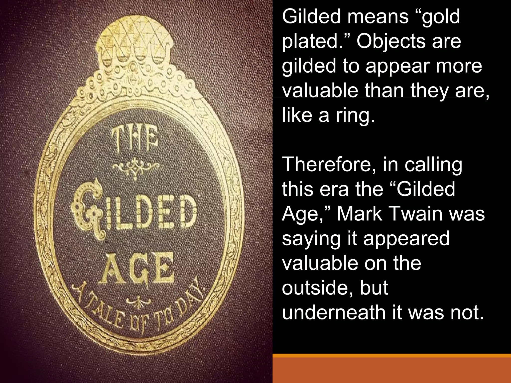 Gilded means “gold
plated.” Objects are
gilded to appear more
valuable than they are,
like a ring.
Therefore, in calling
this era the “Gilded
Age,” Mark Twain was
saying it appeared
valuable on the
outside, but
underneath it was not.
 