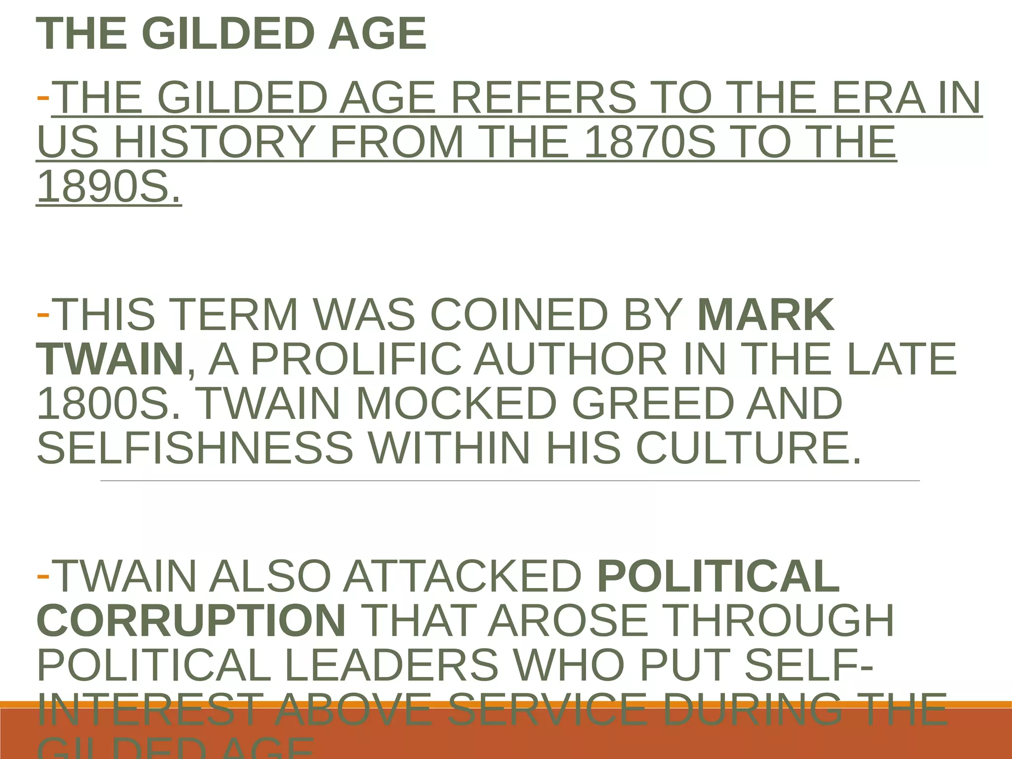 THE GILDED AGE
-THE GILDED AGE REFERS TO THE ERA IN
US HISTORY FROM THE 1870S TO THE
1890S.
-THIS TERM WAS COINED BY MARK
TWAIN, A PROLIFIC AUTHOR IN THE LATE
1800S. TWAIN MOCKED GREED AND
SELFISHNESS WITHIN HIS CULTURE.
-TWAIN ALSO ATTACKED POLITICAL
CORRUPTION THAT AROSE THROUGH
POLITICAL LEADERS WHO PUT SELF-
INTEREST ABOVE SERVICE DURING THE
 