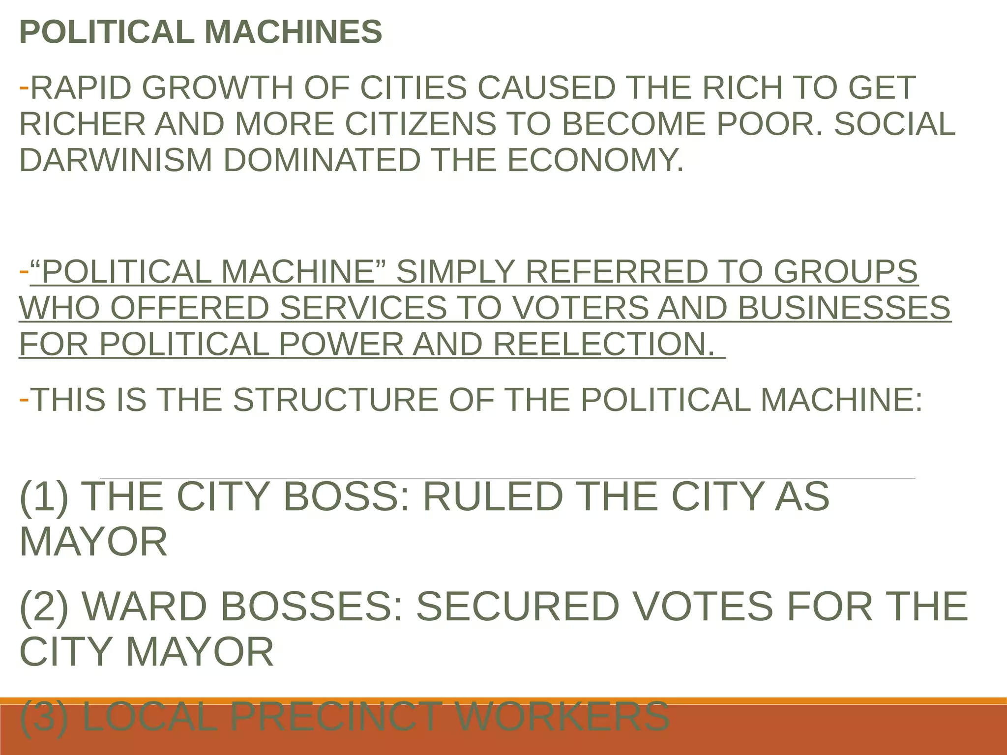 POLITICAL MACHINES
-RAPID GROWTH OF CITIES CAUSED THE RICH TO GET
RICHER AND MORE CITIZENS TO BECOME POOR. SOCIAL
DARWINISM DOMINATED THE ECONOMY.
-“POLITICAL MACHINE” SIMPLY REFERRED TO GROUPS
WHO OFFERED SERVICES TO VOTERS AND BUSINESSES
FOR POLITICAL POWER AND REELECTION.
-THIS IS THE STRUCTURE OF THE POLITICAL MACHINE:
(1) THE CITY BOSS: RULED THE CITY AS
MAYOR
(2) WARD BOSSES: SECURED VOTES FOR THE
CITY MAYOR
(3) LOCAL PRECINCT WORKERS
 
