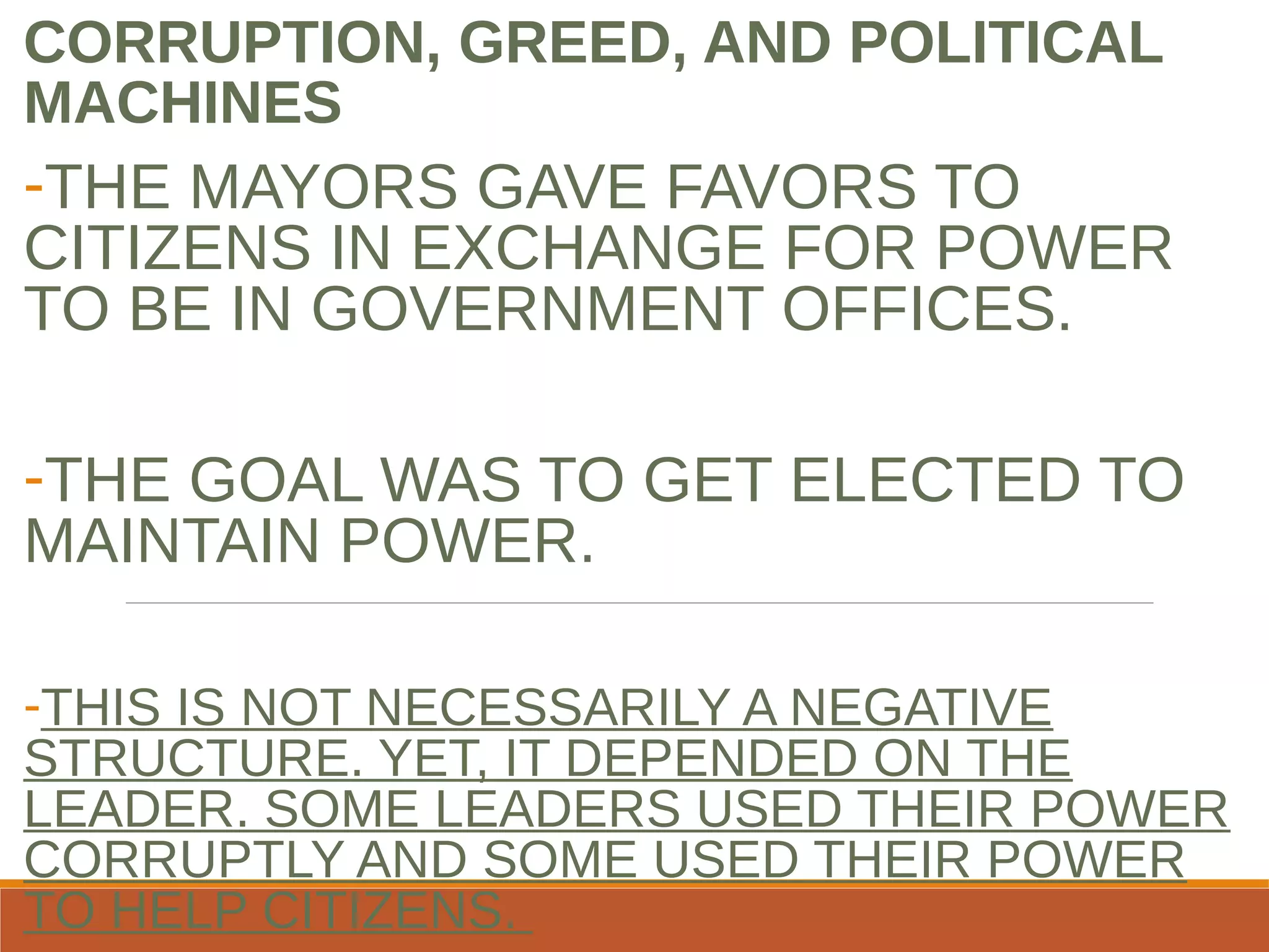 CORRUPTION, GREED, AND POLITICAL
MACHINES
-THE MAYORS GAVE FAVORS TO
CITIZENS IN EXCHANGE FOR POWER
TO BE IN GOVERNMENT OFFICES.
-THE GOAL WAS TO GET ELECTED TO
MAINTAIN POWER.
-THIS IS NOT NECESSARILY A NEGATIVE
STRUCTURE. YET, IT DEPENDED ON THE
LEADER. SOME LEADERS USED THEIR POWER
CORRUPTLY AND SOME USED THEIR POWER
TO HELP CITIZENS.
 