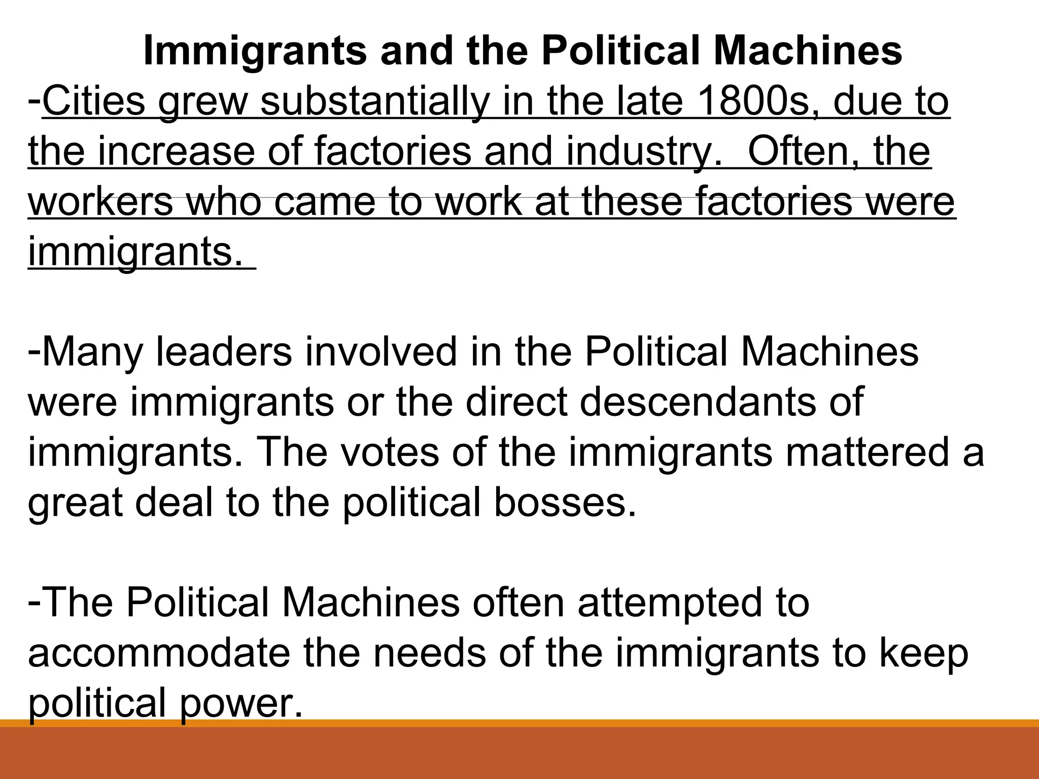 Immigrants and the Political Machines
-Cities grew substantially in the late 1800s, due to
the increase of factories and industry. Often, the
workers who came to work at these factories were
immigrants.
-Many leaders involved in the Political Machines
were immigrants or the direct descendants of
immigrants. The votes of the immigrants mattered a
great deal to the political bosses.
-The Political Machines often attempted to
accommodate the needs of the immigrants to keep
political power.
 