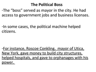 The Political Boss
-The “boss” served as mayor in the city. He had
access to government jobs and business licenses.
-In some cases, the political machine helped
citizens.
-For instance, Roscoe Conkling, mayor of Utica,
New York, gave money to build city structures,
helped hospitals, and gave to orphanages with his
power.
 