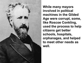 While many mayors
involved in political
machines in the Gilded
Age were corrupt, some,
like Roscoe Conkling,
used the process to help
citizens get better
schools, hospitals,
orphanages, and helped
to meet other needs as
well.
 