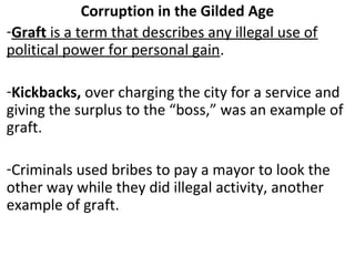 Corruption in the Gilded Age
-Graft is a term that describes any illegal use of
political power for personal gain.
-Kickbacks, over charging the city for a service and
giving the surplus to the “boss,” was an example of
graft.
-Criminals used bribes to pay a mayor to look the
other way while they did illegal activity, another
example of graft.
 