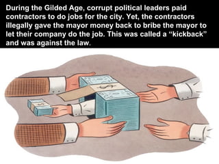 During the Gilded Age, corrupt political leaders paid
contractors to do jobs for the city. Yet, the contractors
illegally gave the mayor money back to bribe the mayor to
let their company do the job. This was called a “kickback”
and was against the law.
 