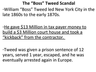 The “Boss” Tweed Scandal
-William “Boss” Tweed led New York City in the
late 1860s to the early 1870s.
-He gave $13 Million in tax payer money to
build a $3 Million court house and took a
“kickback” from the contractor.
-Tweed was given a prison sentence of 12
years, served 1 year, escaped, and he was
eventually arrested again in Europe.
 