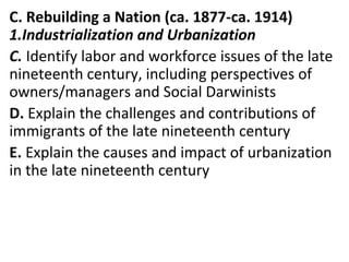 C. Rebuilding a Nation (ca. 1877-ca. 1914)
1.Industrialization and Urbanization
C. Identify labor and workforce issues of the late
nineteenth century, including perspectives of
owners/managers and Social Darwinists
D. Explain the challenges and contributions of
immigrants of the late nineteenth century
E. Explain the causes and impact of urbanization
in the late nineteenth century
 
