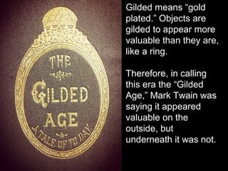 Gilded means “gold
plated.” Objects are
gilded to appear more
valuable than they are,
like a ring.
Therefore, in calling
this era the “Gilded
Age,” Mark Twain was
saying it appeared
valuable on the
outside, but
underneath it was not.
 