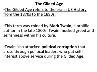 The Gilded Age
-The Gilded Age refers to the era in US History
from the 1870s to the 1890s.
-This term was coined by Mark Twain, a prolific
author in the late 1800s. Twain mocked greed and
selfishness within his culture.
-Twain also attacked political corruption that
arose through political leaders who put self-
interest above service during the Gilded Age.
 