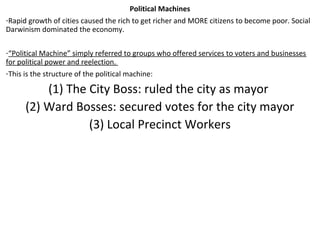 Political Machines
-Rapid growth of cities caused the rich to get richer and MORE citizens to become poor. Social
Darwinism dominated the economy.
-“Political Machine” simply referred to groups who offered services to voters and businesses
for political power and reelection.
-This is the structure of the political machine:
(1) The City Boss: ruled the city as mayor
(2) Ward Bosses: secured votes for the city mayor
(3) Local Precinct Workers
 