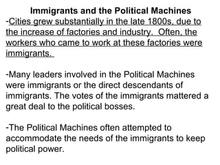 Immigrants and the Political Machines
-Cities grew substantially in the late 1800s, due to
the increase of factories and industry. Often, the
workers who came to work at these factories were
immigrants.
-Many leaders involved in the Political Machines
were immigrants or the direct descendants of
immigrants. The votes of the immigrants mattered a
great deal to the political bosses.
-The Political Machines often attempted to
accommodate the needs of the immigrants to keep
political power.
 