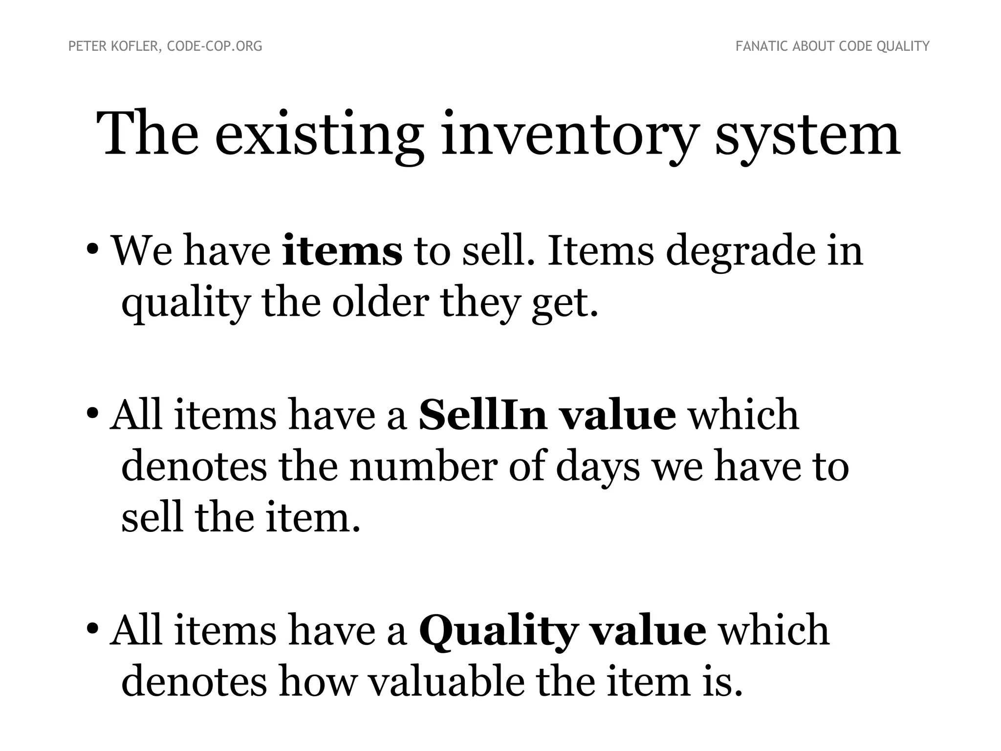 The existing inventory system
●
We have items to sell. Items degrade in
quality the older they get.
●
All items have a SellIn value which
denotes the number of days we have to
sell the item.
●
All items have a Quality value which
denotes how valuable the item is.
PETER KOFLER, CODE-COP.ORG FANATIC ABOUT CODE QUALITY
 