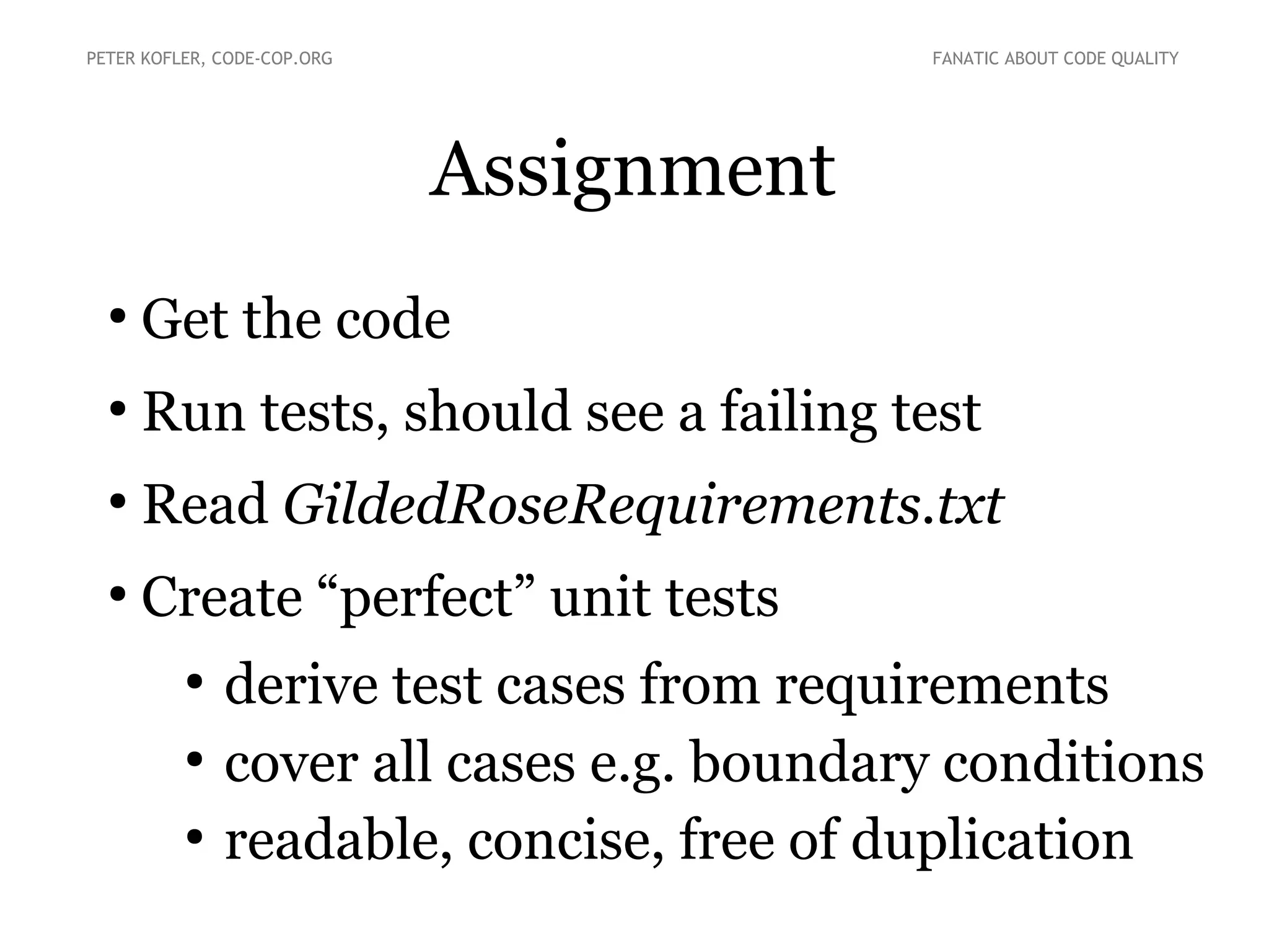 Assignment
●
Get the code
●
Run tests, should see a failing test
●
Read GildedRoseRequirements.txt
●
Create “perfect” unit tests
●
derive test cases from requirements
●
cover all cases e.g. boundary conditions
●
readable, concise, free of duplication
PETER KOFLER, CODE-COP.ORG FANATIC ABOUT CODE QUALITY
 