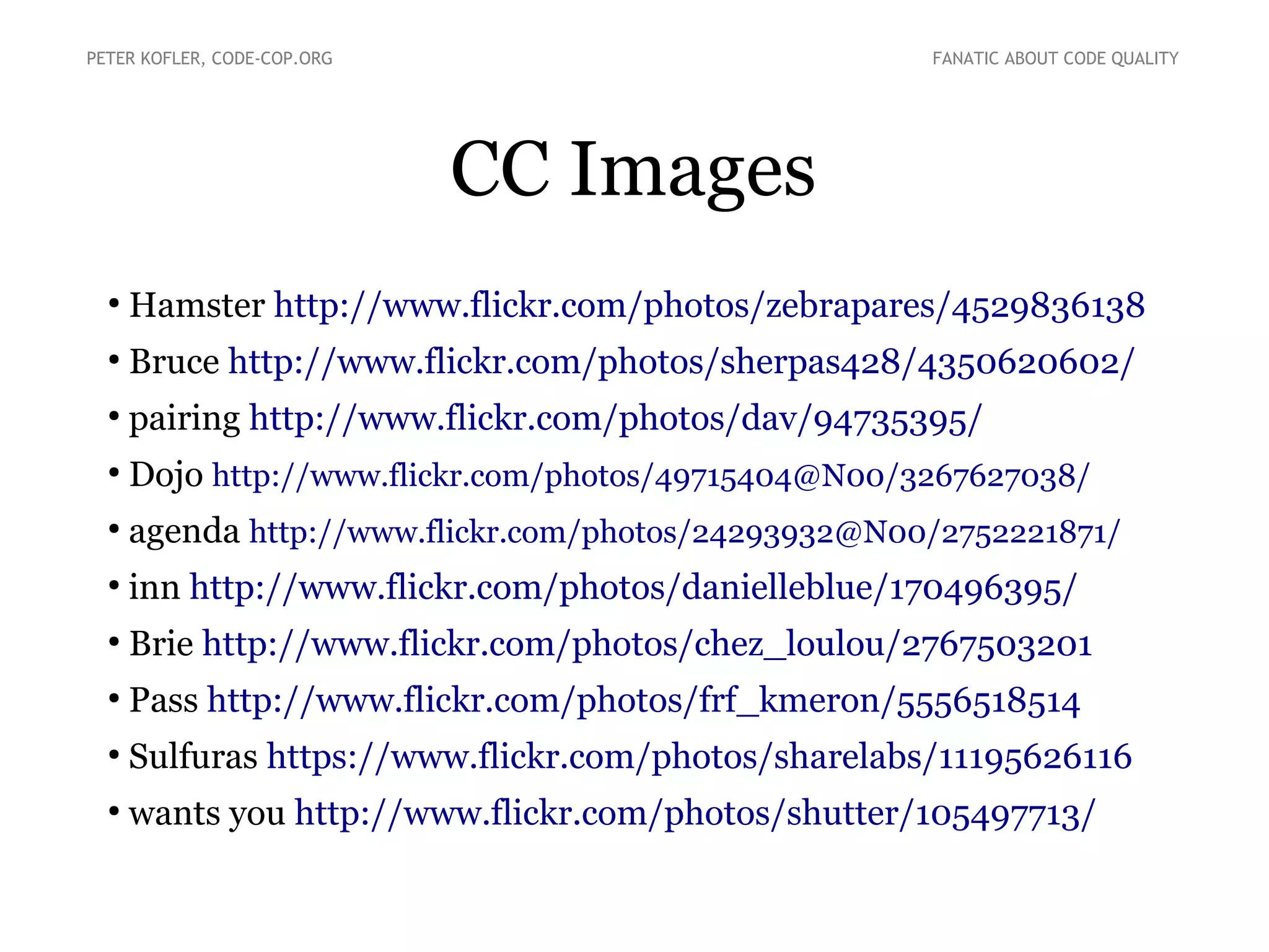 CC Images
●
Hamster http://www.flickr.com/photos/zebrapares/4529836138
●
Bruce http://www.flickr.com/photos/sherpas428/4350620602/
●
pairing http://www.flickr.com/photos/dav/94735395/
●
Dojo http://www.flickr.com/photos/49715404@N00/3267627038/
●
agenda http://www.flickr.com/photos/24293932@N00/2752221871/
●
inn http://www.flickr.com/photos/danielleblue/170496395/
●
Brie http://www.flickr.com/photos/chez_loulou/2767503201
●
Pass http://www.flickr.com/photos/frf_kmeron/5556518514
●
Sulfuras https://www.flickr.com/photos/sharelabs/11195626116
●
wants you http://www.flickr.com/photos/shutter/105497713/
PETER KOFLER, CODE-COP.ORG FANATIC ABOUT CODE QUALITY
 